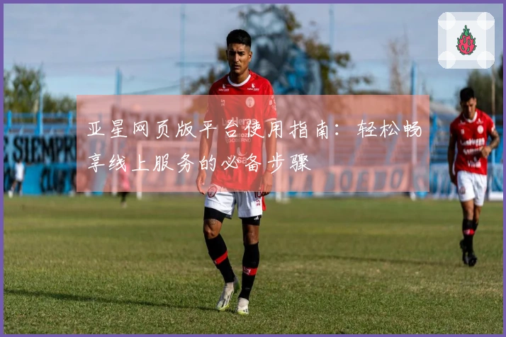 亚星网页版平台使用指南：轻松畅享线上服务的必备步骤