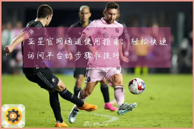 亚星官网通道使用指南：轻松快速访问平台的步骤和技巧