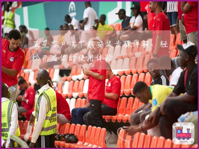 亚星客户端下载安装步骤详解，轻松开启你的使用体验