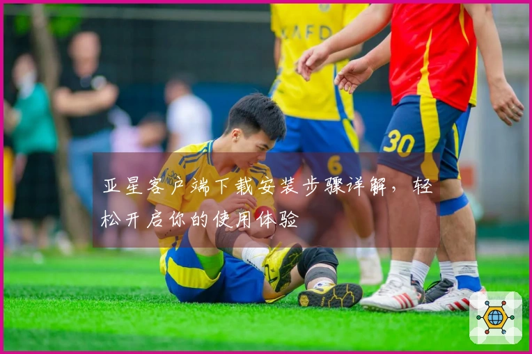 亚星客户端下载安装步骤详解，轻松开启你的使用体验