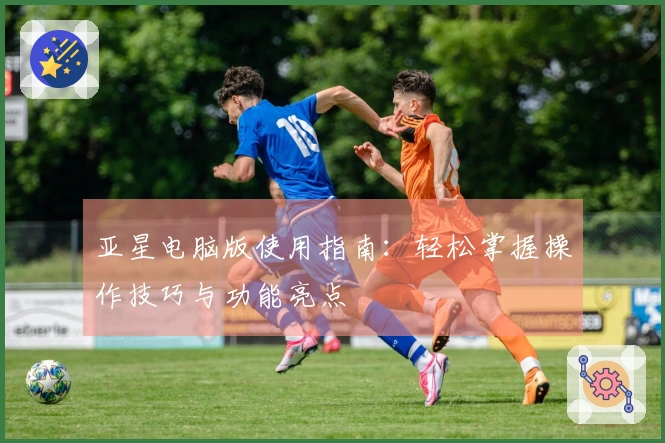 亚星电脑版使用指南：轻松掌握操作技巧与功能亮点
