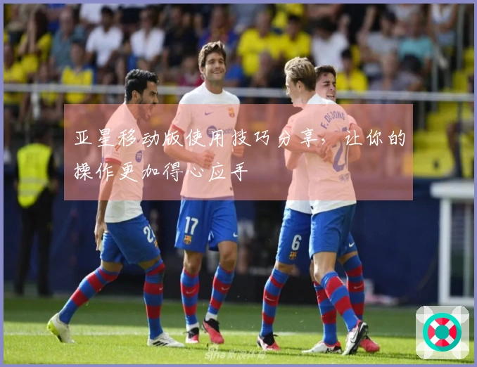 亚星移动版使用技巧分享，让你的操作更加得心应手