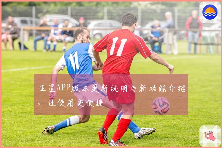 亚星APP版本更新说明与新功能介绍，让使用更便捷