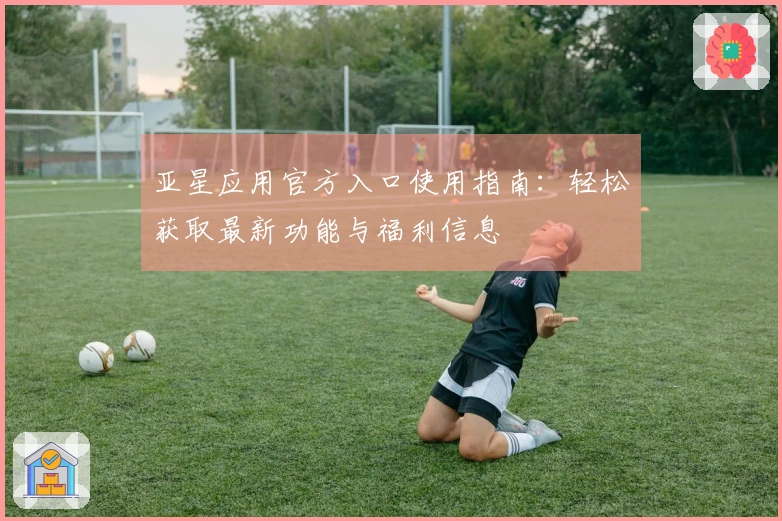 亚星应用官方入口使用指南：轻松获取最新功能与福利信息
