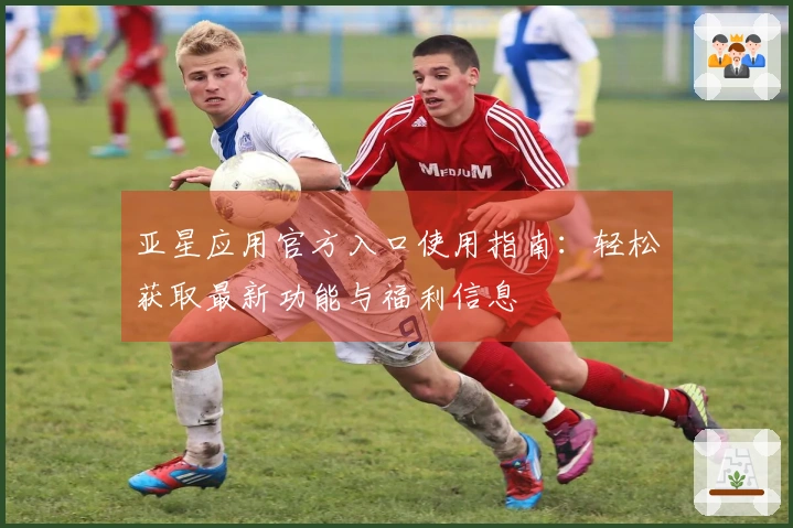 亚星应用官方入口使用指南：轻松获取最新功能与福利信息