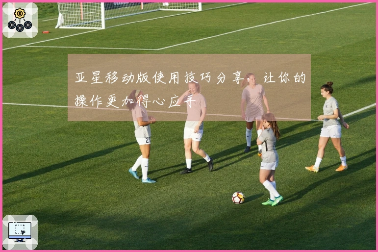 亚星移动版使用技巧分享，让你的操作更加得心应手